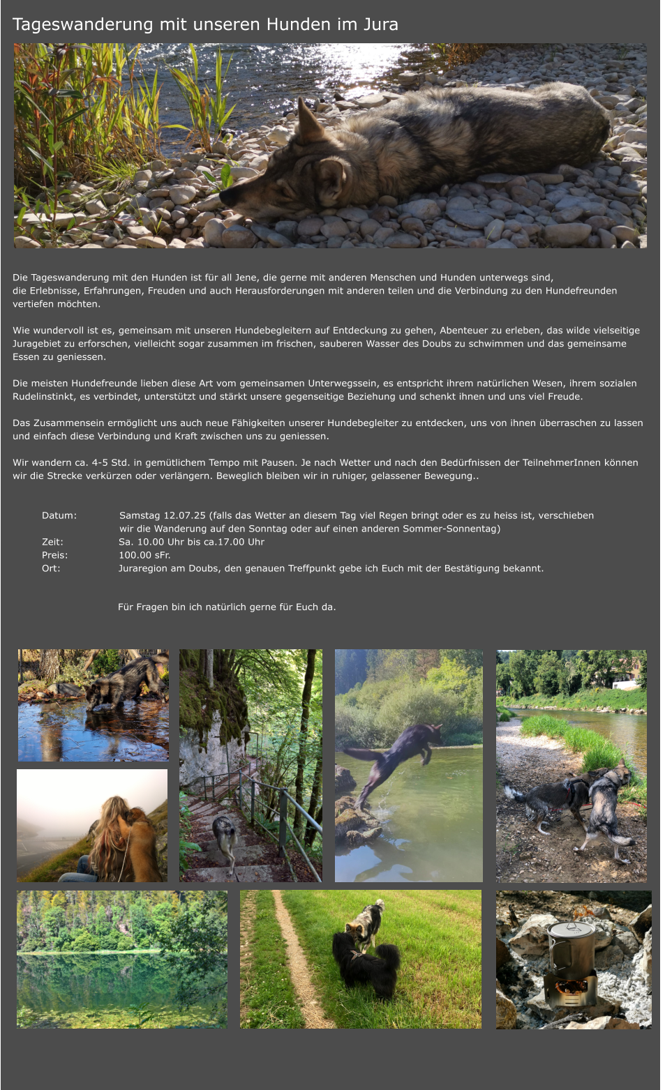 Tageswanderung mit unseren Hunden im Jura                     Die Tageswanderung mit den Hunden ist für all Jene, die gerne mit anderen Menschen und Hunden unterwegs sind,  die Erlebnisse, Erfahrungen, Freuden und auch Herausforderungen mit anderen teilen und die Verbindung zu den Hundefreunden  vertiefen möchten.  Wie wundervoll ist es, gemeinsam mit unseren Hundebegleitern auf Entdeckung zu gehen, Abenteuer zu erleben, das wilde vielseitige Juragebiet zu erforschen, vielleicht sogar zusammen im frischen, sauberen Wasser des Doubs zu schwimmen und das gemeinsame  Essen zu geniessen.   Die meisten Hundefreunde lieben diese Art vom gemeinsamen Unterwegssein, es entspricht ihrem natürlichen Wesen, ihrem sozialen Rudelinstinkt, es verbindet, unterstützt und stärkt unsere gegenseitige Beziehung und schenkt ihnen und uns viel Freude.   Das Zusammensein ermöglicht uns auch neue Fähigkeiten unserer Hundebegleiter zu entdecken, uns von ihnen überraschen zu lassen  und einfach diese Verbindung und Kraft zwischen uns zu geniessen.   Wir wandern ca. 4-5 Std. in gemütlichem Tempo mit Pausen. Je nach Wetter und nach den Bedürfnissen der TeilnehmerInnen können  wir die Strecke verkürzen oder verlängern. Beweglich bleiben wir in ruhiger, gelassener Bewegung..    	Datum:	Samstag 12.07.25 (falls das Wetter an diesem Tag viel Regen bringt oder es zu heiss ist, verschieben  		wir die Wanderung auf den Sonntag oder auf einen anderen Sommer-Sonnentag)  	Zeit: 	Sa. 10.00 Uhr bis ca.17.00 Uhr 	Preis: 	100.00 sFr.      	Ort:	Juraregion am Doubs, den genauen Treffpunkt gebe ich Euch mit der Bestätigung bekannt. 	  	Für Fragen bin ich natürlich gerne für Euch da.
